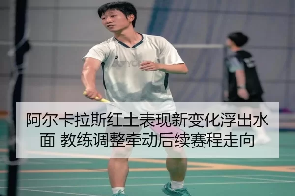 阿尔卡拉斯红土表现新变化浮出水面 教练调整牵动后续赛程走向
